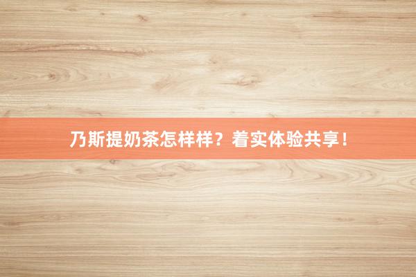 乃斯提奶茶怎样样？着实体验共享！