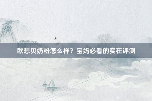 欧想贝奶粉怎么样？宝妈必看的实在评测
